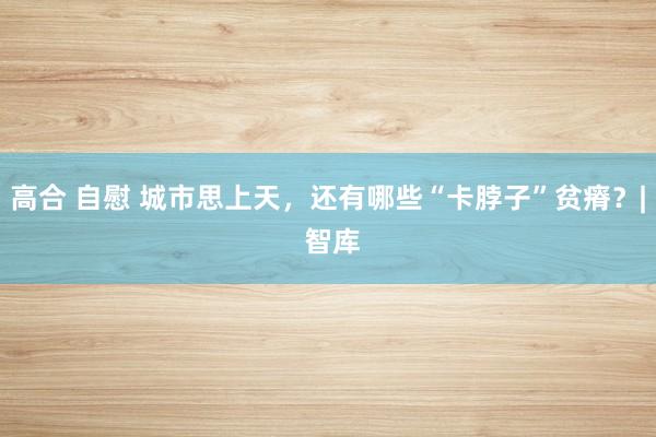 高合 自慰 城市思上天，还有哪些“卡脖子”贫瘠？| 智库