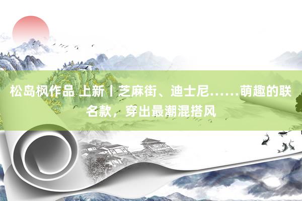 松岛枫作品 上新丨芝麻街、迪士尼……萌趣的联名款，穿出最潮混搭风