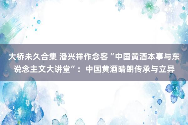 大桥未久合集 潘兴祥作念客“中国黄酒本事与东说念主文大讲堂”:中国黄酒晴朗传承与立异