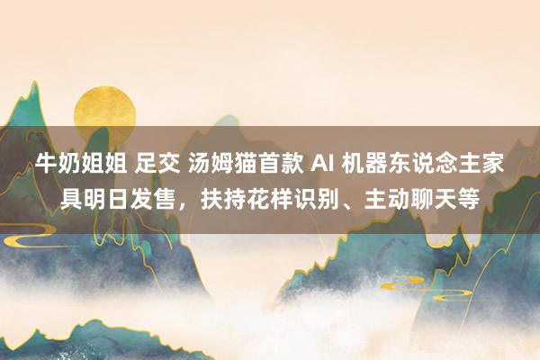 牛奶姐姐 足交 汤姆猫首款 AI 机器东说念主家具明日发售，扶持花样识别、主动聊天等