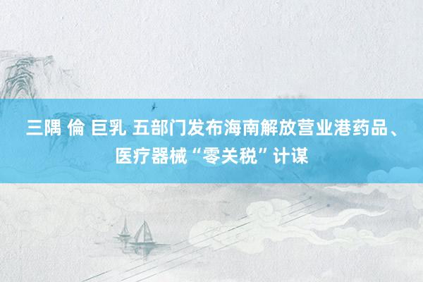 三隅 倫 巨乳 五部门发布海南解放营业港药品、医疗器械“零关税”计谋