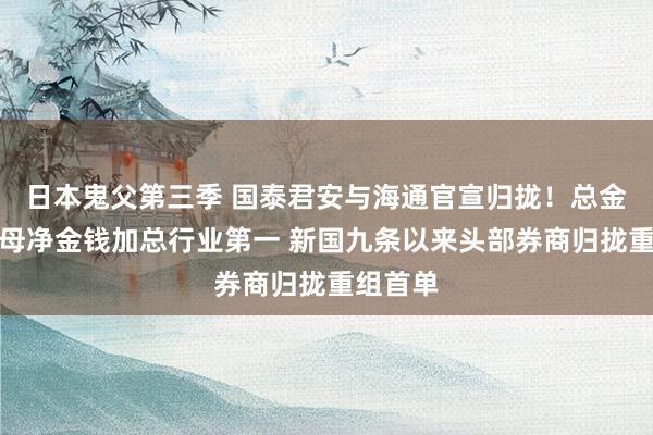 日本鬼父第三季 国泰君安与海通官宣归拢！总金钱与归母净金钱加总行业第一 新国九条以来头部券商归拢重组首单