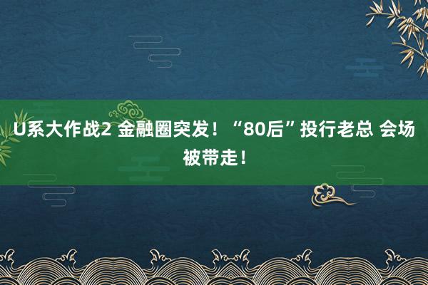 U系大作战2 金融圈突发！“80后”投行老总 会场被带走！