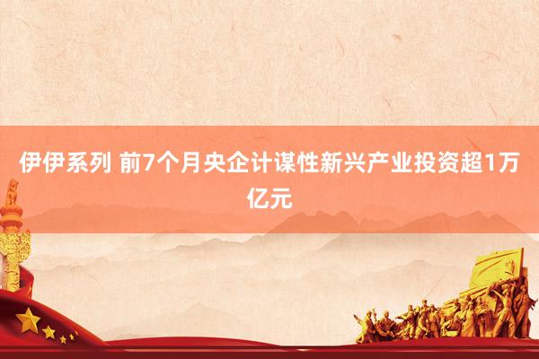 伊伊系列 前7个月央企计谋性新兴产业投资超1万亿元