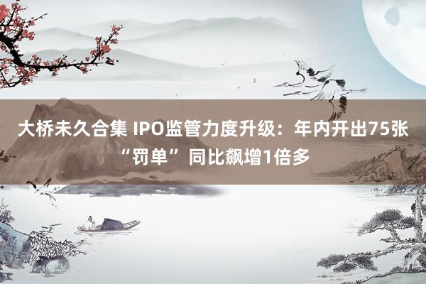 大桥未久合集 IPO监管力度升级：年内开出75张“罚单” 同比飙增1倍多