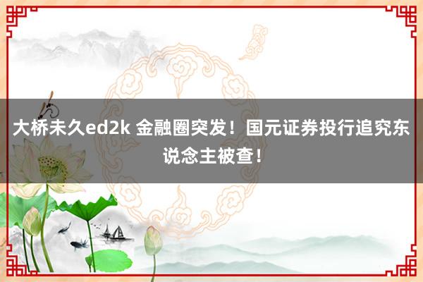 大桥未久ed2k 金融圈突发！国元证券投行追究东说念主被查！