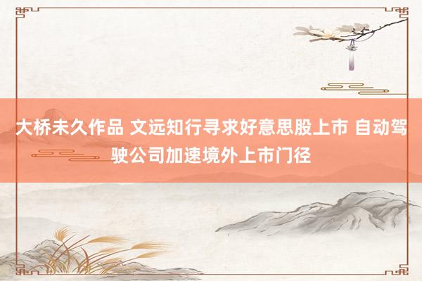 大桥未久作品 文远知行寻求好意思股上市 自动驾驶公司加速境外上市门径