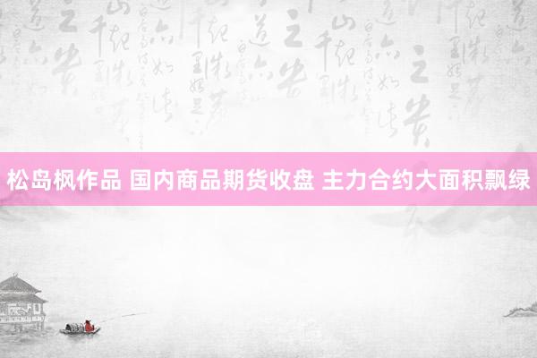 松岛枫作品 国内商品期货收盘 主力合约大面积飘绿