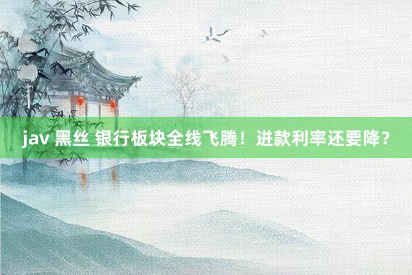 jav 黑丝 银行板块全线飞腾！进款利率还要降？