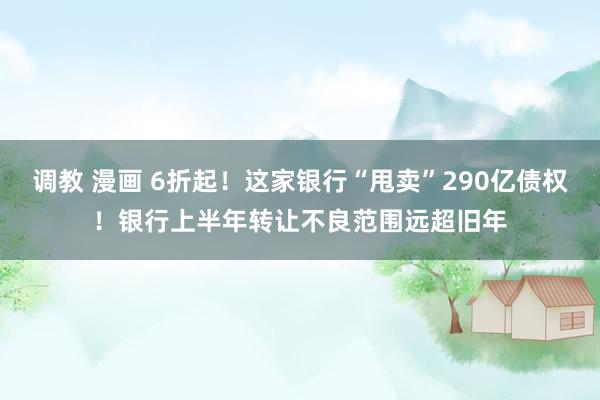 调教 漫画 6折起！这家银行“甩卖”290亿债权！银行上半年转让不良范围远超旧年