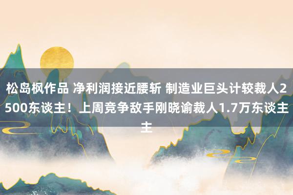 松岛枫作品 净利润接近腰斩 制造业巨头计较裁人2500东谈主！上周竞争敌手刚晓谕裁人1.7万东谈主