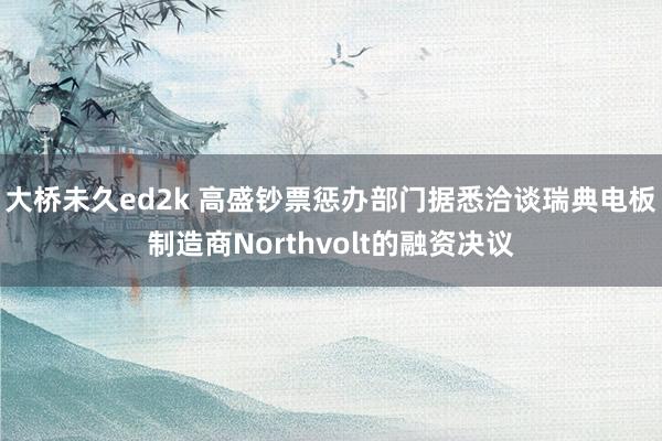 大桥未久ed2k 高盛钞票惩办部门据悉洽谈瑞典电板制造商Northvolt的融资决议