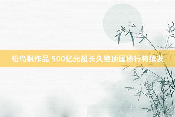 松岛枫作品 500亿元超长久绝顶国债行将续发
