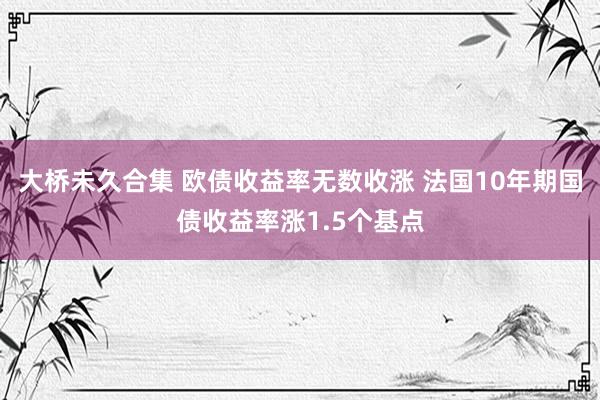 大桥未久合集 欧债收益率无数收涨 法国10年期国债收益率涨1.5个基点