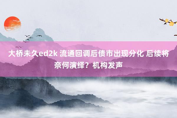 大桥未久ed2k 流通回调后债市出现分化 后续将奈何演绎？机构发声