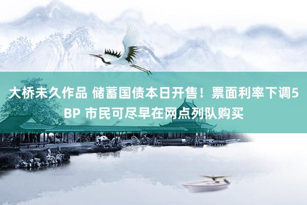 大桥未久作品 储蓄国债本日开售！票面利率下调5BP 市民可尽早在网点列队购买