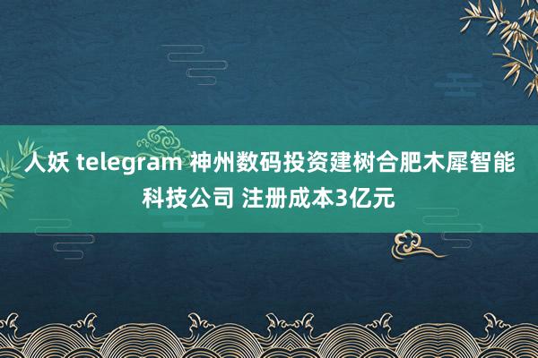 人妖 telegram 神州数码投资建树合肥木犀智能科技公司 注册成本3亿元