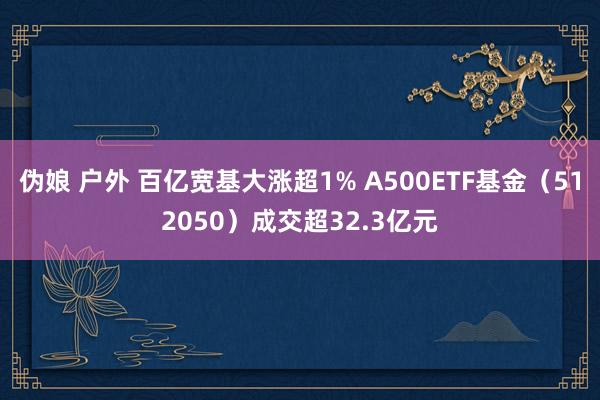 伪娘 户外 百亿宽基大涨超1% A500ETF基金（512050）成交超32.3亿元