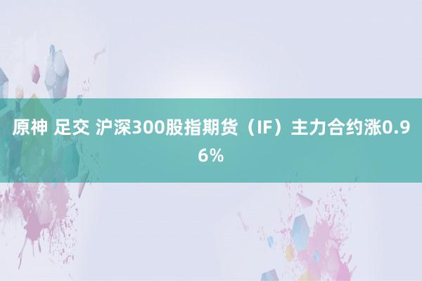 原神 足交 沪深300股指期货（IF）主力合约涨0.96%