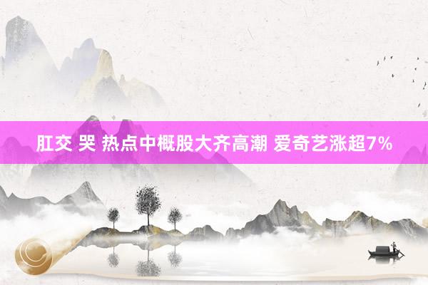 肛交 哭 热点中概股大齐高潮 爱奇艺涨超7%