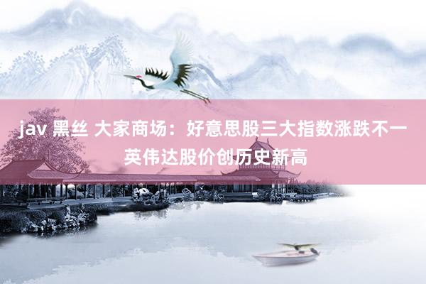jav 黑丝 大家商场：好意思股三大指数涨跌不一 英伟达股价创历史新高