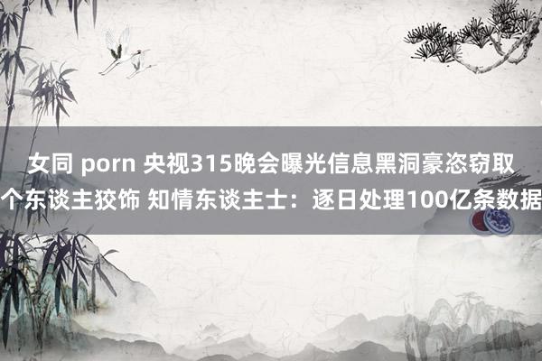 女同 porn 央视315晚会曝光信息黑洞豪恣窃取个东谈主狡饰 知情东谈主士：逐日处理100亿条数据
