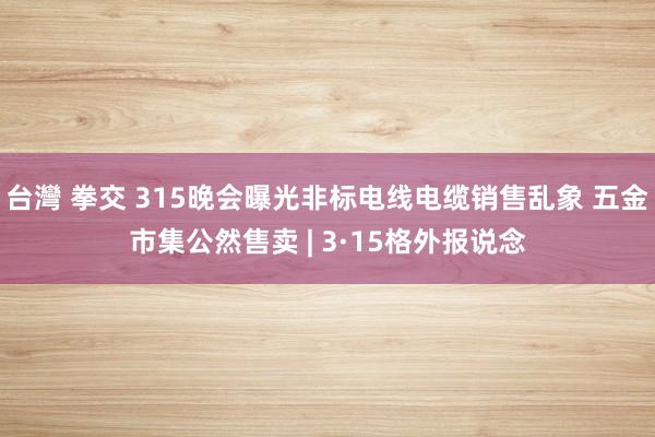 台灣 拳交 315晚会曝光非标电线电缆销售乱象 五金市集公然售卖 | 3·15格外报说念
