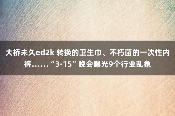 大桥未久ed2k 转换的卫生巾、不朽菌的一次性内裤……“3·15”晚会曝光9个行业乱象