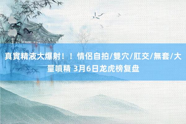 真實精液大爆射！！情侶自拍/雙穴/肛交/無套/大量噴精 3月6日龙虎榜复盘
