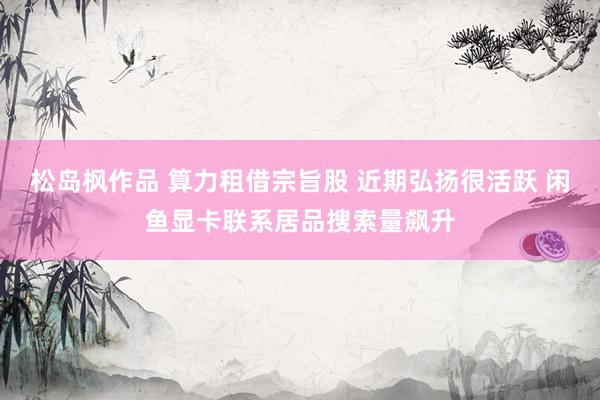 松岛枫作品 算力租借宗旨股 近期弘扬很活跃 闲鱼显卡联系居品搜索量飙升