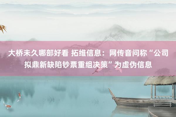 大桥未久哪部好看 拓维信息：网传音问称“公司拟鼎新缺陷钞票重组决策”为虚伪信息