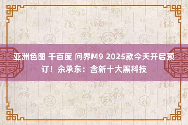 亚洲色图 千百度 问界M9 2025款今天开启预订！余承东：含新十大黑科技