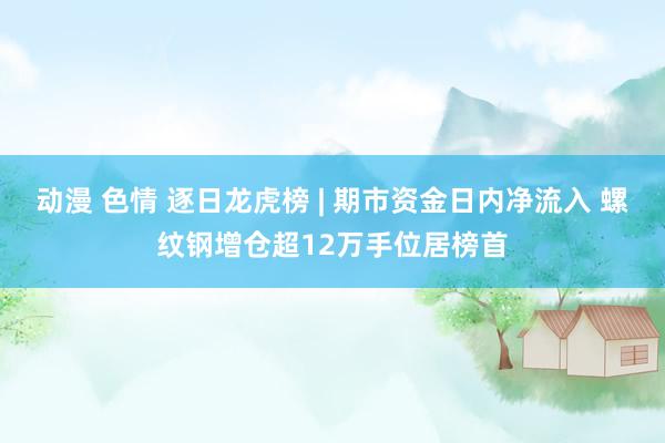 动漫 色情 逐日龙虎榜 | 期市资金日内净流入 螺纹钢增仓超12万手位居榜首