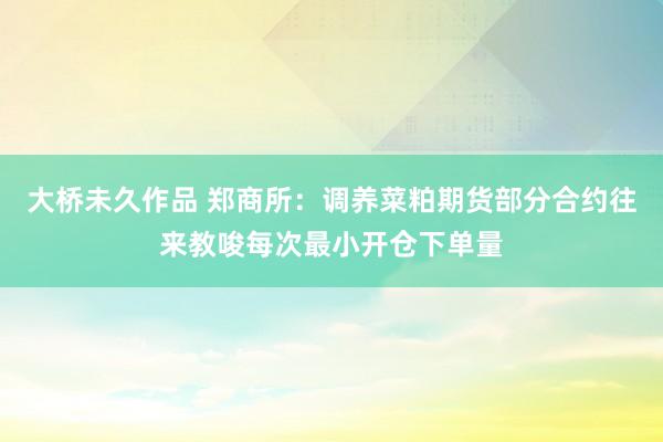 大桥未久作品 郑商所：调养菜粕期货部分合约往来教唆每次最小开仓下单量