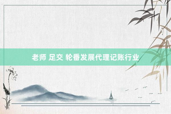 老师 足交 轮番发展代理记账行业
