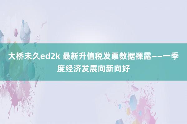 大桥未久ed2k 最新升值税发票数据裸露——一季度经济发展向新向好