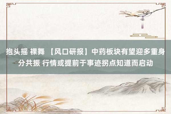抱头摇 裸舞 【风口研报】中药板块有望迎多重身分共振 行情或提前于事迹拐点知道而启动