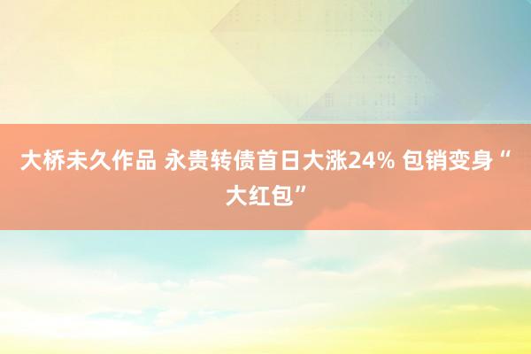 大桥未久作品 永贵转债首日大涨24% 包销变身“大红包”